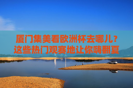 厦门集美看欧洲杯去哪儿?这些热门观赛地让你嗨翻夏夜!厦门集美欧洲杯观赛地,嗨翻夏夜热门去处