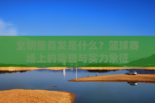全明星首发是什么?篮球赛场上的荣誉与实力象征