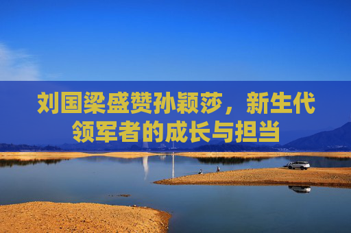 刘国梁盛赞孙颖莎,新生代领军者的成长与担当