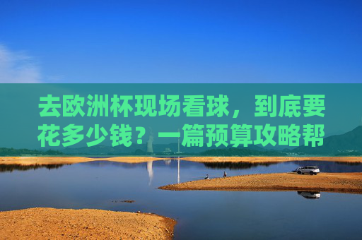 去欧洲杯现场看球,到底要花多少钱?一篇预算攻略帮你算清楚,欧洲杯现场看球预算攻略,到底要花多少钱?