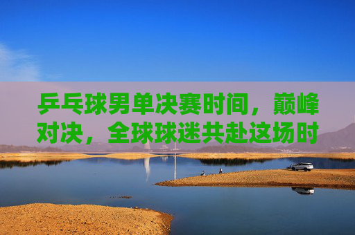 乒乓球男单决赛时间,巅峰对决,全球球迷共赴这场时间之约,乒乓球男单巅峰对决,全球球迷共赴时间之约
