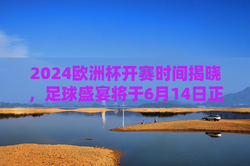 2024欧洲杯开赛时间揭晓,足球盛宴将于6月14日正式点燃战火,2024欧洲杯6月14日开赛 足球盛宴点燃战火