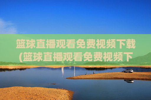 篮球直播观看免费视频下载(篮球直播观看免费视频下载安装)篮球直播免费视频下载安装