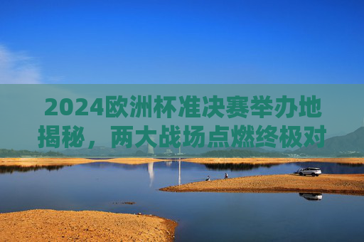 2024欧洲杯准决赛举办地揭秘，两大战场点燃终极对决，2024欧洲杯准决赛举办地揭晓，两大战场对决终极之战