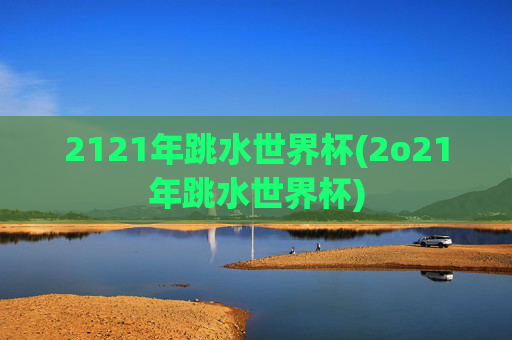 2121年跳水世界杯(2o21年跳水世界杯)