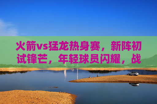 火箭vs猛龙热身赛,新阵初试锋芒,年轻球员闪耀,战术磨合显雏形,火箭热身赛新阵初显锋芒 年轻球员闪耀战术磨合起步