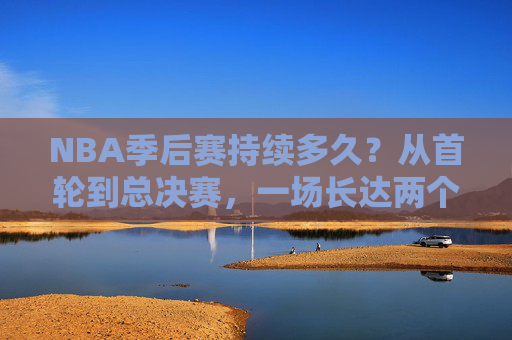 NBA季后赛持续多久？从首轮到总决赛，一场长达两个月的冠军征程，NBA季后赛，两个月的冠军征程，从首轮到总决赛