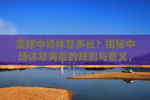 足球中场休息多长？揭秘中场休息背后的规则与意义，足球中场休息，时长、规则与意义