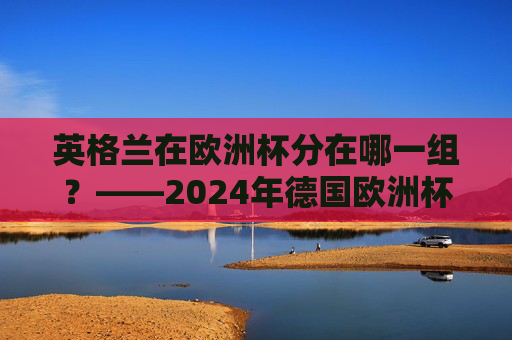 英格兰在欧洲杯分在哪一组？——2024年德国欧洲杯C组巡礼，英格兰2024年欧洲杯分在C组