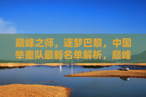 巅峰之师,逐梦巴黎,中国举重队最新名单解析,巅峰之师逐梦巴黎,中国举重队最新名单解析