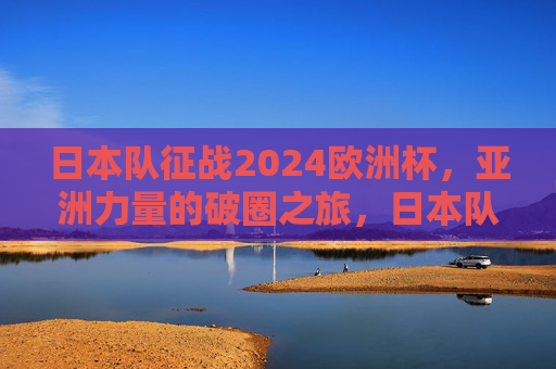 日本队征战2024欧洲杯，亚洲力量的破圈之旅，日本队征战2024欧洲杯，亚洲力量的破圈之旅