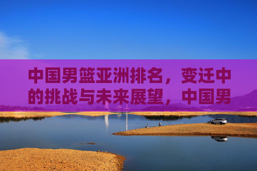 中国男篮亚洲排名，变迁中的挑战与未来展望，中国男篮亚洲排名，变迁、挑战与未来展望