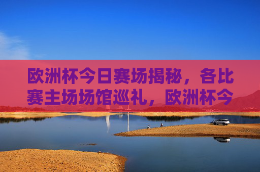 欧洲杯今日赛场揭秘,各比赛主场场馆巡礼,欧洲杯今日主场场馆巡礼