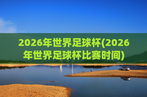 2026年世界足球杯(2026年世界足球杯比赛时间)