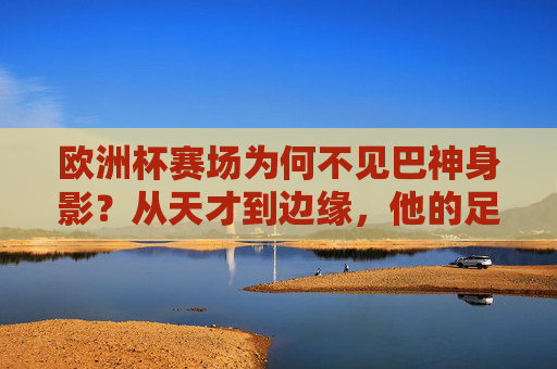 欧洲杯赛场为何不见巴神身影?从天才到边缘,他的足球故事走向何方?巴神缺席欧洲杯,从天才到边缘,足球故事何去何从?