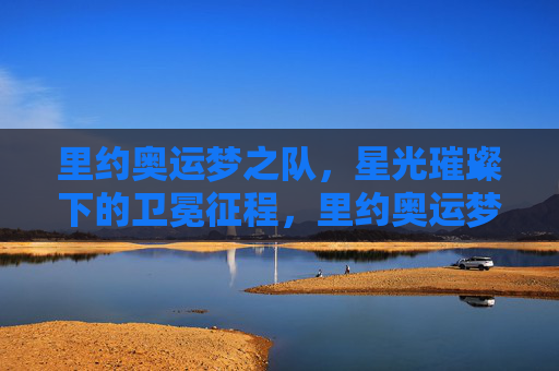 里约奥运梦之队，星光璀璨下的卫冕征程，里约奥运梦之队，星光璀璨卫冕征程
