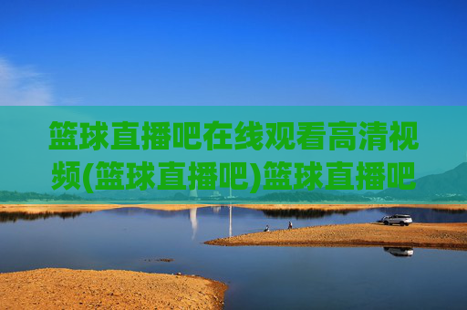 篮球直播吧在线观看高清视频(篮球直播吧)篮球直播吧在线观看高清视频