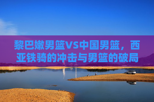 黎巴嫩男篮VS中国男篮，西亚铁骑的冲击与男篮的破局之问，西亚铁骑冲击VS中国男篮破局之战