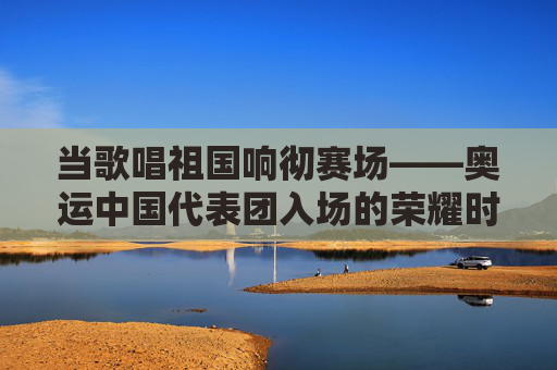 当歌唱祖国响彻赛场——奥运中国代表团入场的荣耀时刻,歌唱祖国响彻奥运赛场,中国代表团入场荣耀时刻