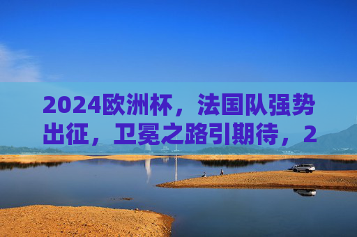 2024欧洲杯，法国队强势出征，卫冕之路引期待，2024欧洲杯，法国队强势出征，卫冕之路引期待