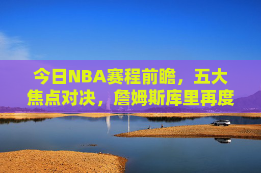 今日NBA赛程前瞻,五大焦点对决,詹姆斯库里再度上演经典对决,今日NBA赛程前瞻,詹姆斯库里领衔五大焦点对决