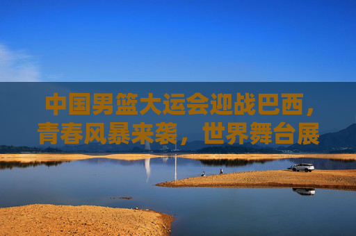 中国男篮大运会迎战巴西，青春风暴来袭，世界舞台展锋芒，中国男篮大运会青春风暴来袭，巴西战场展世界锋芒