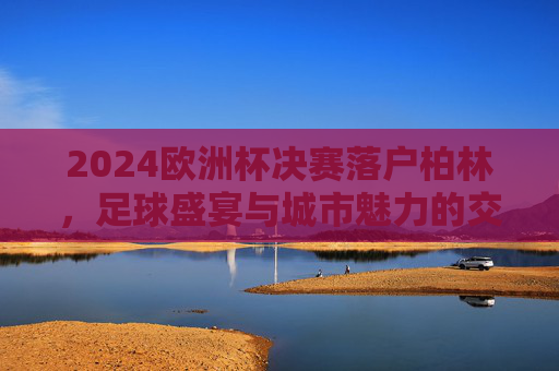 2024欧洲杯决赛落户柏林,足球盛宴与城市魅力的交汇,柏林2024欧洲杯决赛,足球盛宴与城市魅力交汇