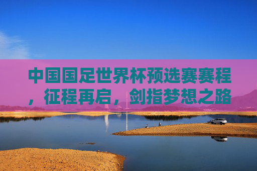 中国国足世界杯预选赛赛程,征程再启,剑指梦想之路,国足世界杯预选赛赛程,征程再启,剑指梦想之路