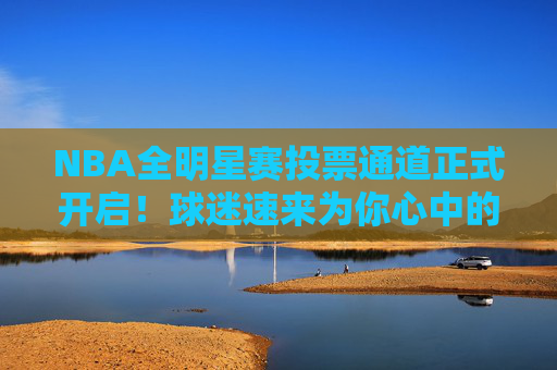 NBA全明星赛投票通道正式开启！球迷速来为你心中的偶像打call，NBA全明星赛投票通道开启！球迷速为偶像打call