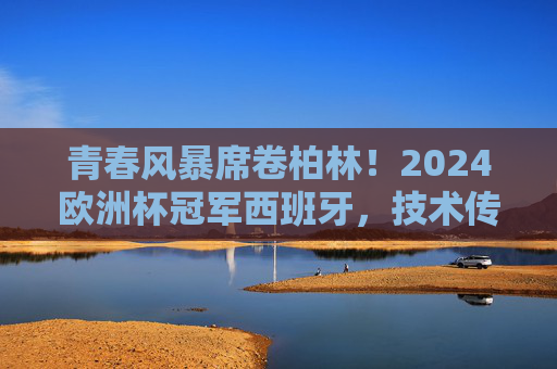 青春风暴席卷柏林!2024欧洲杯冠军西班牙,技术传承与热血未来的完美融合,青春风暴柏林起!西班牙技术传承与热血未来铸就2024欧洲杯冠军