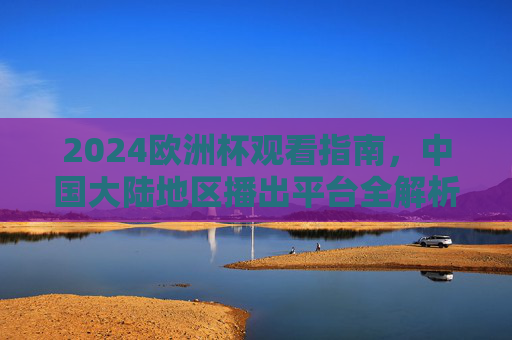 2024欧洲杯观看指南,中国大陆地区播出平台全解析,2024欧洲杯观看指南,中国大陆地区播出平台全解析