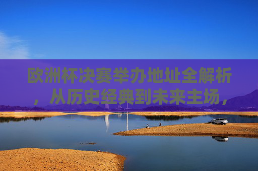 欧洲杯决赛举办地址全解析，从历史经典到未来主场，欧洲杯决赛举办地全解析，从历史经典到未来主场