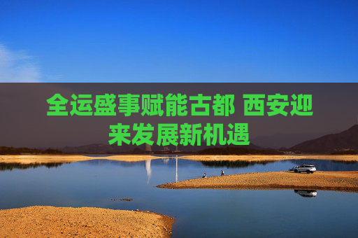 全运盛事赋能古都 西安迎来发展新机遇