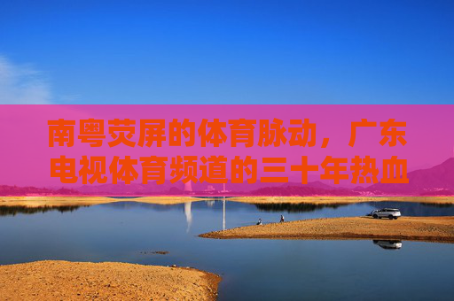 南粤荧屏的体育脉动，广东电视体育频道的三十年热血与传承，南粤荧屏三十载，广东体育频道的体育脉动与传承