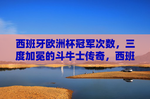 西班牙欧洲杯冠军次数,三度加冕的斗牛士传奇,西班牙三度问鼎欧洲杯,斗牛士传奇