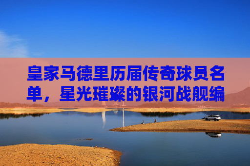皇家马德里历届传奇球员名单，星光璀璨的银河战舰编年史，皇家马德里银河战舰传奇编年史
