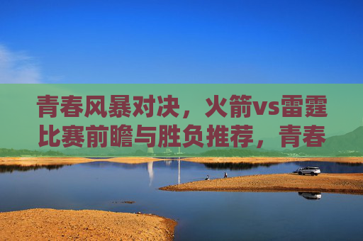 青春风暴对决,火箭vs雷霆比赛前瞻与胜负推荐,青春风暴对决,火箭vs雷霆前瞻与胜负推荐