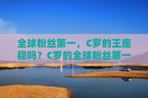 全球粉丝第一,C罗的王座稳吗?C罗的全球粉丝第一王座,稳吗?