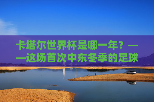卡塔尔世界杯是哪一年?——这场首次中东冬季的足球盛宴,卡塔尔世界杯,首次中东冬季的足球盛宴