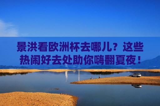 景洪看欧洲杯去哪儿?这些热闹好去处助你嗨翻夏夜!景洪看欧洲杯,热闹去处嗨翻夏夜