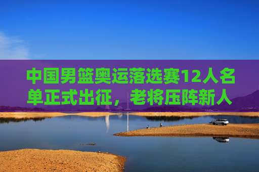 中国男篮奥运落选赛12人名单正式出征，老将压阵新人突围，剑指巴黎门票，中国男篮奥运落选赛12人名单出征 老将压阵新人突围剑指巴黎