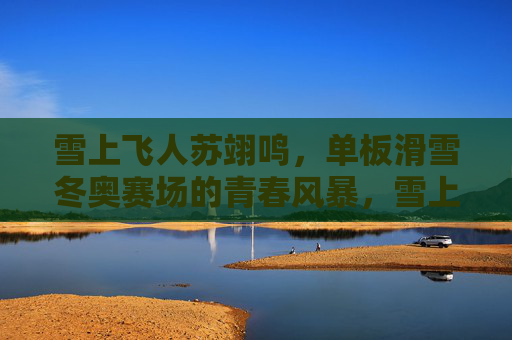 雪上飞人苏翊鸣,单板滑雪冬奥赛场的青春风暴,雪上飞人苏翊鸣,单板滑雪冬奥青春风暴
