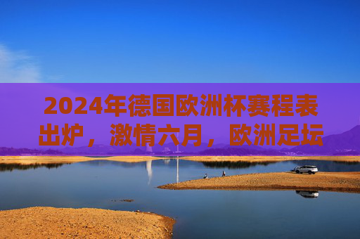 2024年德国欧洲杯赛程表出炉，激情六月，欧洲足坛盛宴即将开启，2024德国欧洲杯赛程表出炉，六月足坛盛宴启幕