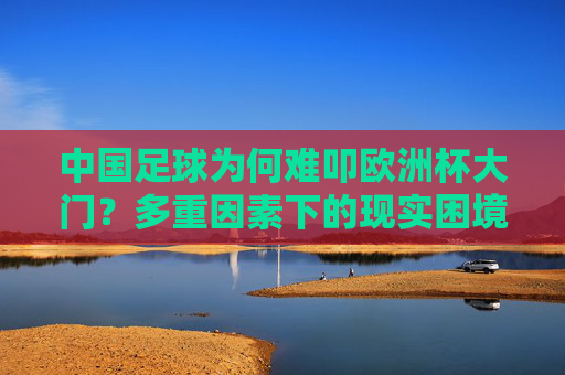 中国足球为何难叩欧洲杯大门?多重因素下的现实困境,中国足球难叩欧洲杯门,多重因素与现实困境解析