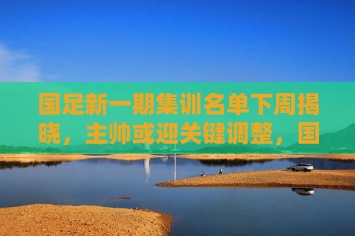 国足新一期集训名单下周揭晓,主帅或迎关键调整,国足新一期集训名单下周揭晓 主帅或迎关键调整
