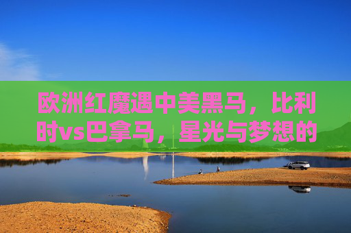 欧洲红魔遇中美黑马,比利时vs巴拿马,星光与梦想的碰撞,欧洲红魔vs巴拿马,星光与梦想的碰撞