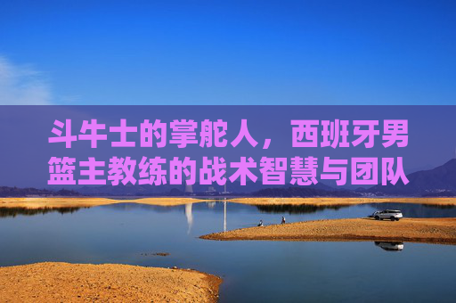 斗牛士的掌舵人,西班牙男篮主教练的战术智慧与团队坚守,斗牛士掌舵人,西班牙男篮主帅的战术智慧与团队坚守