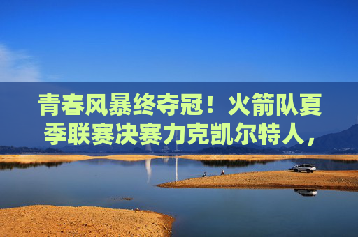 青春风暴终夺冠！火箭队夏季联赛决赛力克凯尔特人，新核闪耀展未来，火箭青春风暴终夺冠 夏联决赛力克凯尔特人
