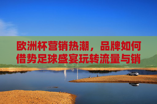 欧洲杯营销热潮,品牌如何借势足球盛宴玩转流量与销量?欧洲杯营销热潮,品牌如何借势足球盛宴玩转流量与销量?
