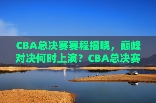 CBA总决赛赛程揭晓，巅峰对决何时上演？CBA总决赛赛程揭晓，巅峰对决何时上演？